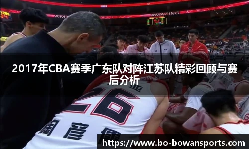 2017年CBA赛季广东队对阵江苏队精彩回顾与赛后分析
